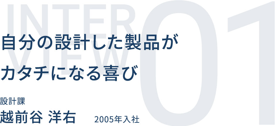 自分の設計した製品がカタチになる喜び 設計課 越前谷 洋右 2005年入社