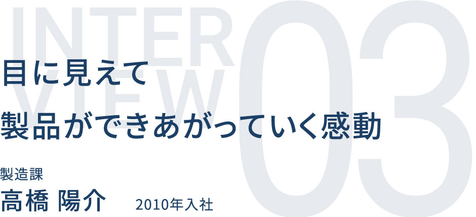 目に見えて製品ができあがっていく感動 製造課 高橋 陽介 2010年入社